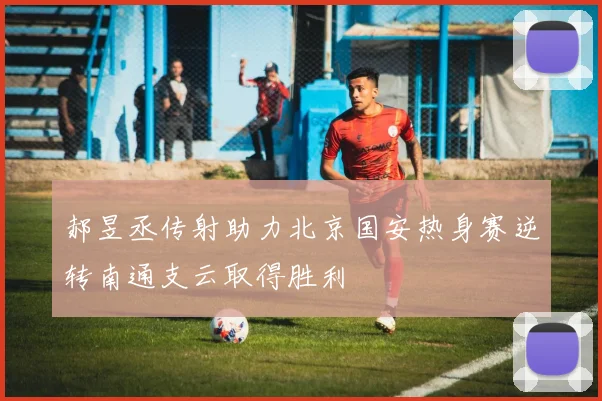 郝昱丞传射助力北京国安热身赛逆转南通支云取得胜利