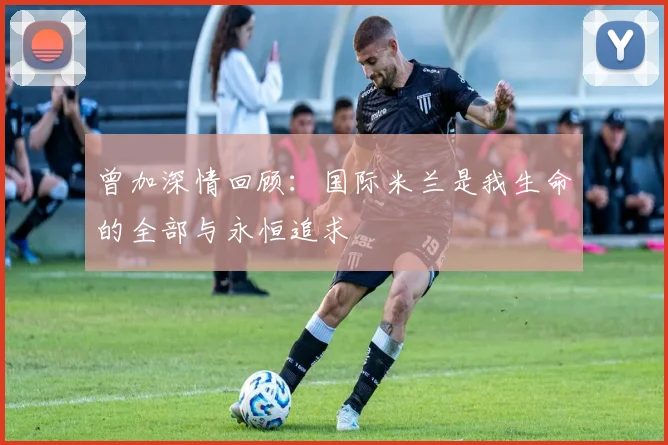曾加深情回顾：国际米兰是我生命的全部与永恒追求