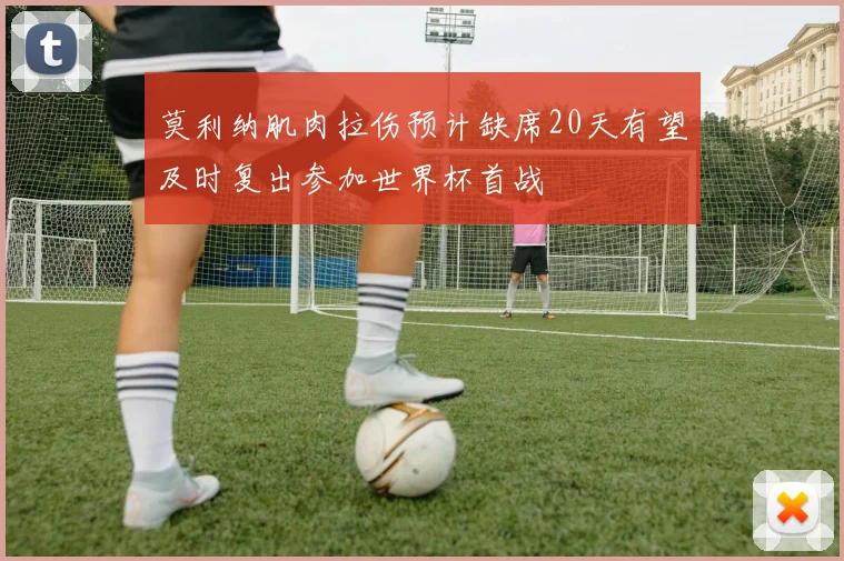 莫利纳肌肉拉伤预计缺席20天有望及时复出参加世界杯首战