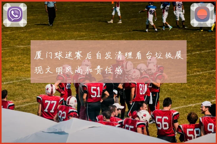 厦门球迷赛后自发清理看台垃圾展现文明风尚和责任感