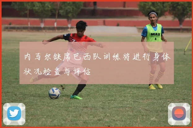 内马尔缺席巴西队训练将进行身体状况检查与评估
