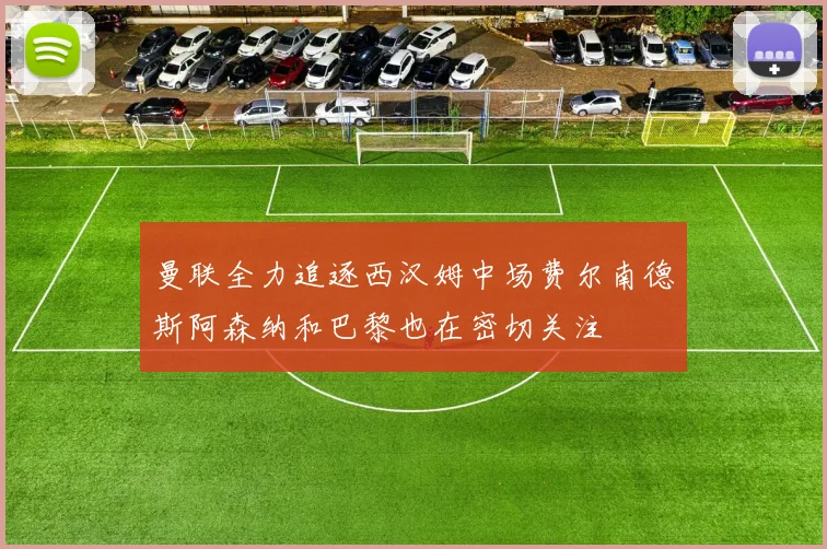 曼联全力追逐西汉姆中场费尔南德斯阿森纳和巴黎也在密切关注