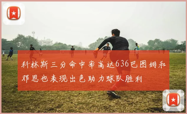 科林斯三分命中率高达636巴图姆和邓恩也表现出色助力球队胜利