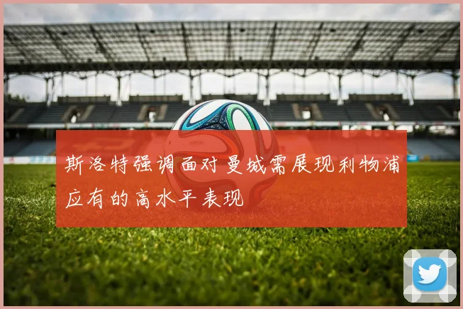 斯洛特强调面对曼城需展现利物浦应有的高水平表现