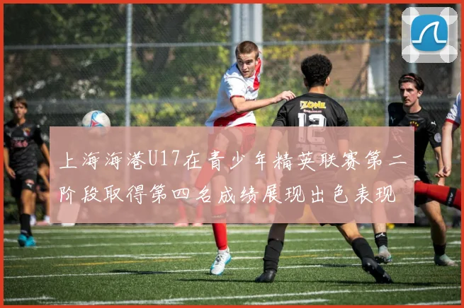 上海海港U17在青少年精英联赛第二阶段取得第四名成绩展现出色表现