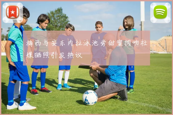 梅西与安东内拉泳池旁甜蜜拥吻社媒晒照引发热议