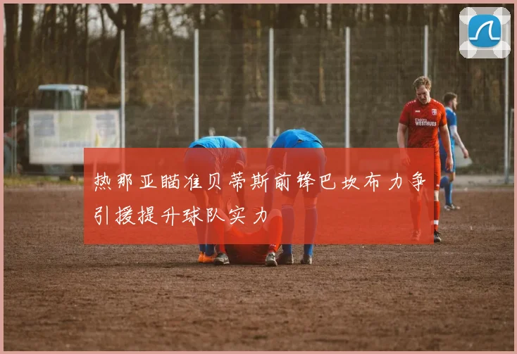 热那亚瞄准贝蒂斯前锋巴坎布力争引援提升球队实力