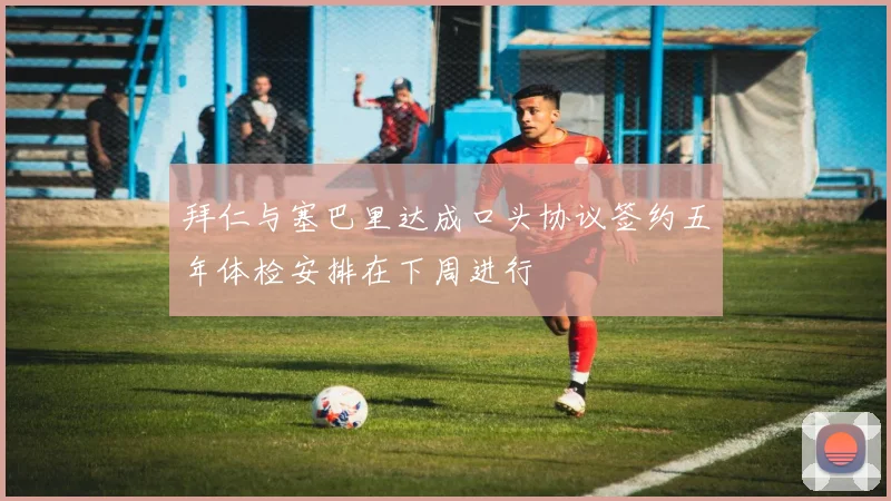 拜仁与塞巴里达成口头协议签约五年体检安排在下周进行