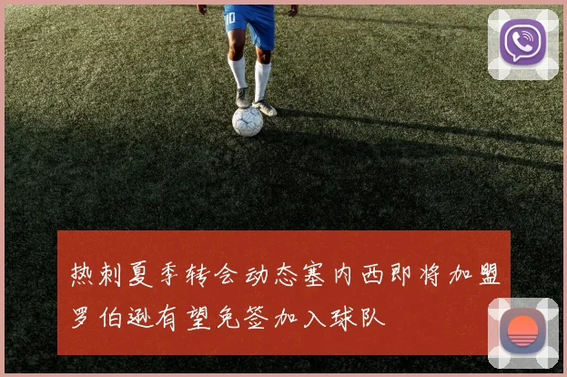 热刺夏季转会动态塞内西即将加盟罗伯逊有望免签加入球队