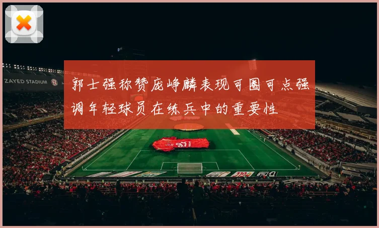 郭士强称赞庞峥麟表现可圈可点强调年轻球员在练兵中的重要性
