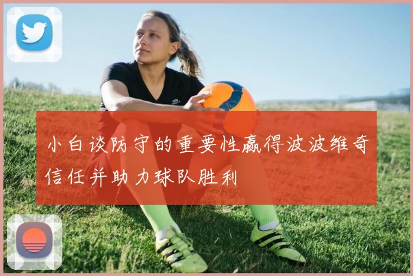 小白谈防守的重要性赢得波波维奇信任并助力球队胜利