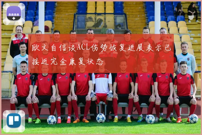 欧文自信谈ACL伤势恢复进展表示已接近完全康复状态